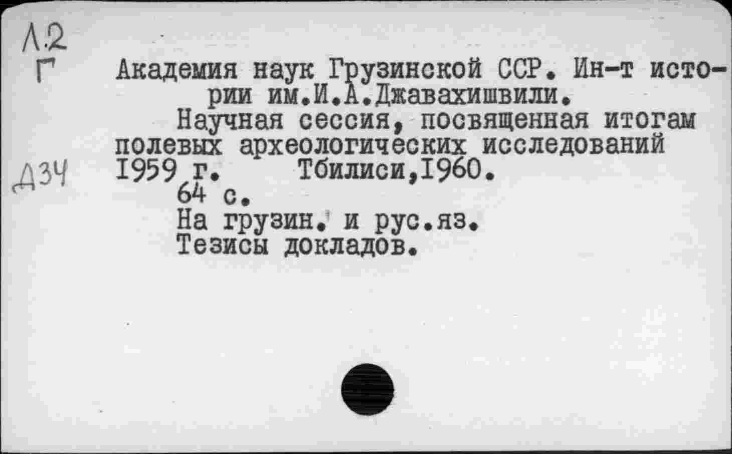 ﻿Л2
Г Академия наук Грузинской ССР. Ин-т истории им.И.А.Джавахишвили.
Научная сессия, посвященная итогам полевых археологических исследований
^34	Тбилиси, I960.
На грузин, и рус.яз.
Тезисы докладов.